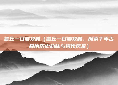 章丘一日游攻略(章丘一日游攻略,探索千年古县的历史韵味与现代风采)
