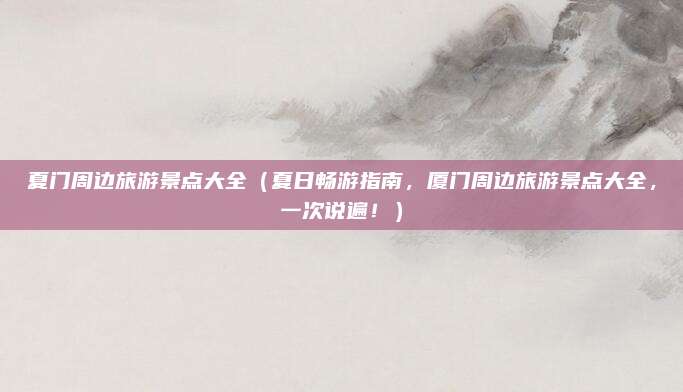 夏门周边旅游景点大全(夏日畅游指南,厦门周边旅游景点大全,一次说遍!)