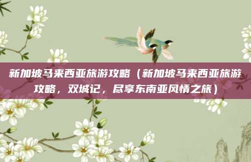 新加坡马来西亚旅游攻略(新加坡马来西亚旅游攻略,双城记,尽享东南亚风情之旅)
