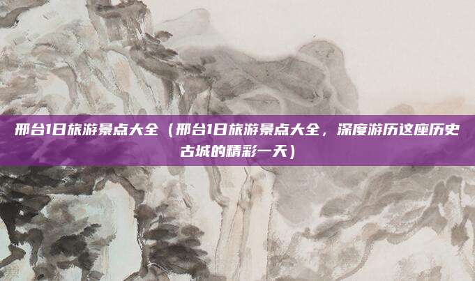 邢台1日旅游景点大全(邢台1日旅游景点大全,深度游历这座历史古城的精彩一天)