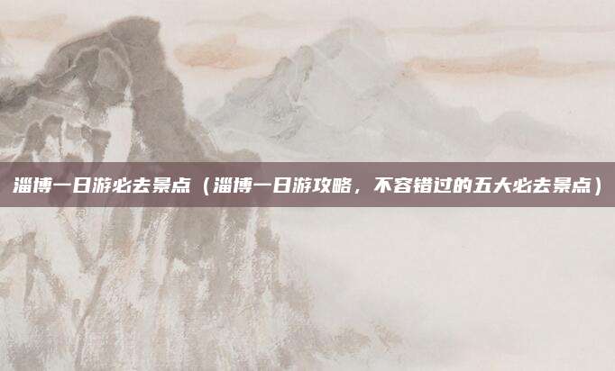 淄博一日游必去景点（淄博一日游攻略，不容错过的五大必去景点）