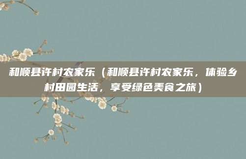 和顺县许村农家乐(和顺县许村农家乐,体验乡村田园生活,享受绿色美食之旅)