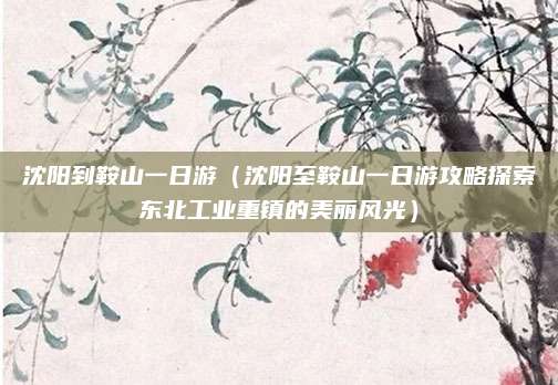 沈阳到鞍山一日游（沈阳至鞍山一日游攻略探索东北工业重镇的美丽风光）