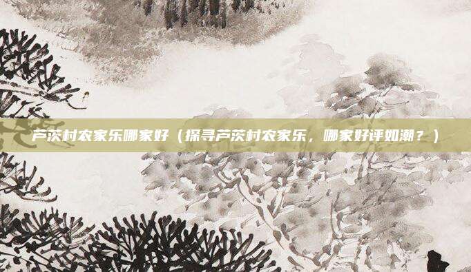 芦茨村农家乐哪家好(探寻芦茨村农家乐,哪家好评如潮?)