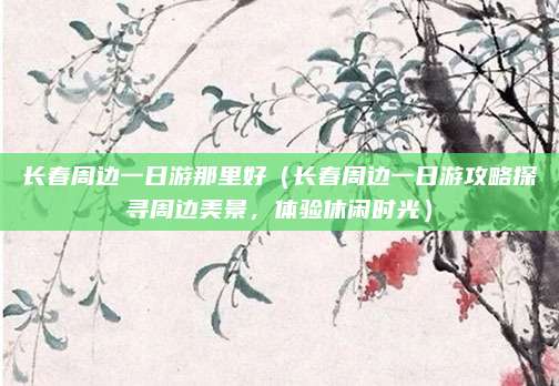 长春周边一日游那里好(长春周边一日游攻略探寻周边美景,体验休闲时光)