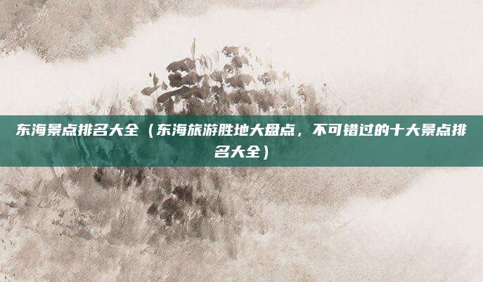 东海景点排名大全(东海旅游胜地大盘点,不可错过的十大景点排名大全)