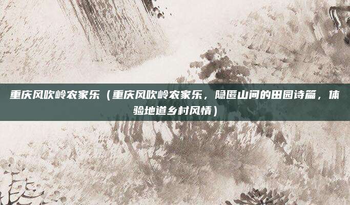重庆风吹岭农家乐(重庆风吹岭农家乐,隐匿山间的田园诗篇,体验地道乡村风情)