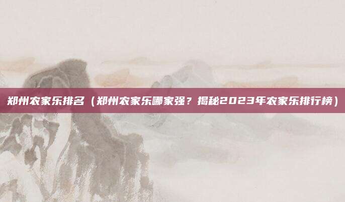 郑州农家乐排名（郑州农家乐哪家强？揭秘2023年农家乐排行榜）