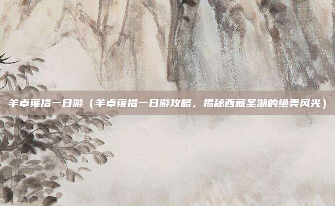 羊卓雍措一日游(羊卓雍措一日游攻略,揭秘西藏圣湖的绝美风光)