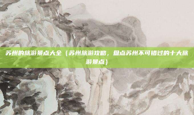 苏州的旅游景点大全(苏州旅游攻略,盘点苏州不可错过的十大旅游景点)