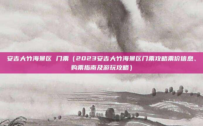 安吉大竹海景区 门票（2023安吉大竹海景区门票攻略票价信息、购票指南及游玩攻略）
