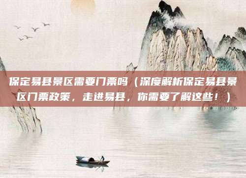 保定易县景区需要门票吗(深度解析保定易县景区门票政策,走进易县,你需要了解这些!)