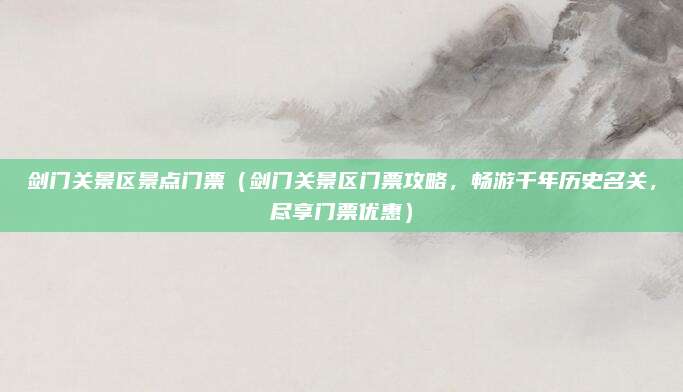 剑门关景区景点门票(剑门关景区门票攻略,畅游千年历史名关,尽享门票优惠)