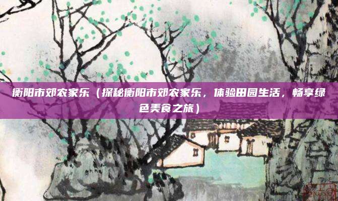 衡阳市郊农家乐(探秘衡阳市郊农家乐,体验田园生活,畅享绿色美食之旅)