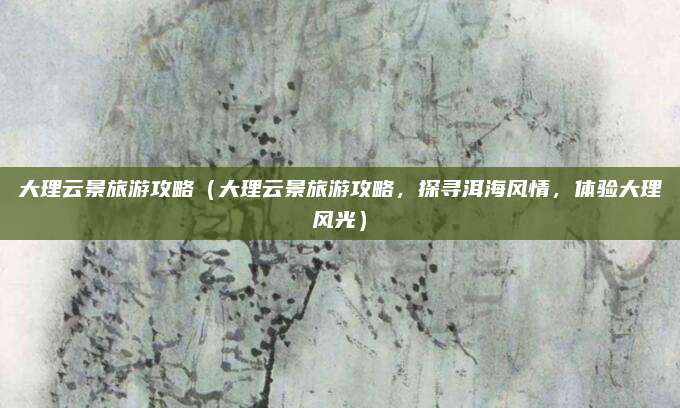 大理云景旅游攻略（大理云景旅游攻略，探寻洱海风情，体验大理风光）