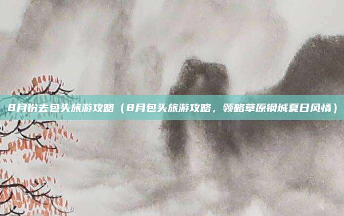 8月份去包头旅游攻略(8月包头旅游攻略,领略草原钢城夏日风情)