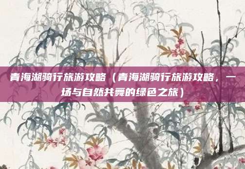 青海湖骑行旅游攻略（青海湖骑行旅游攻略，一场与自然共舞的绿色之旅）