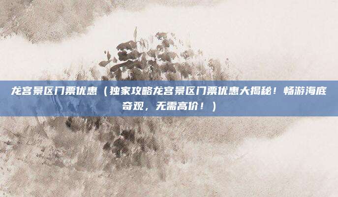 龙宫景区门票优惠（独家攻略龙宫景区门票优惠大揭秘！畅游海底奇观，无需高价！）