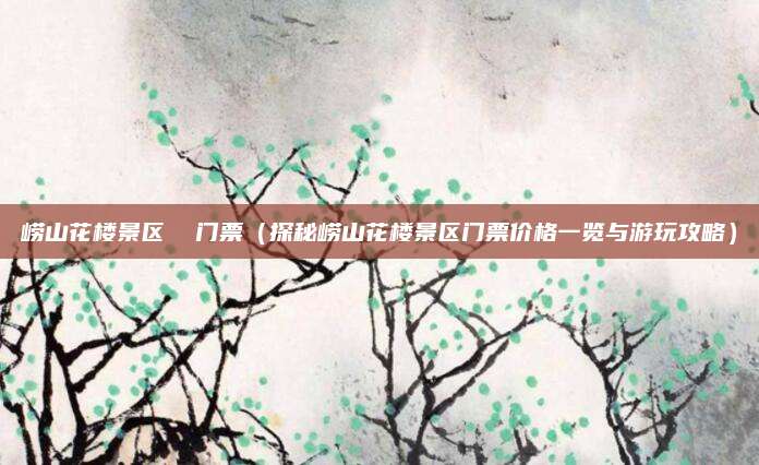 崂山花楼景区  门票（探秘崂山花楼景区门票价格一览与游玩攻略）