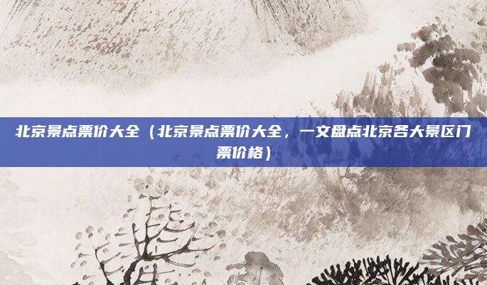 北京景点票价大全（北京景点票价大全，一文盘点北京各大景区门票价格）