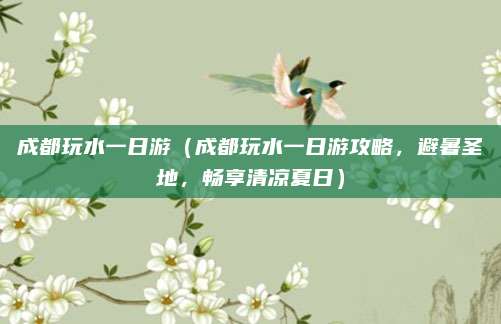 成都玩水一日游(成都玩水一日游攻略,避暑圣地,畅享清凉夏日)