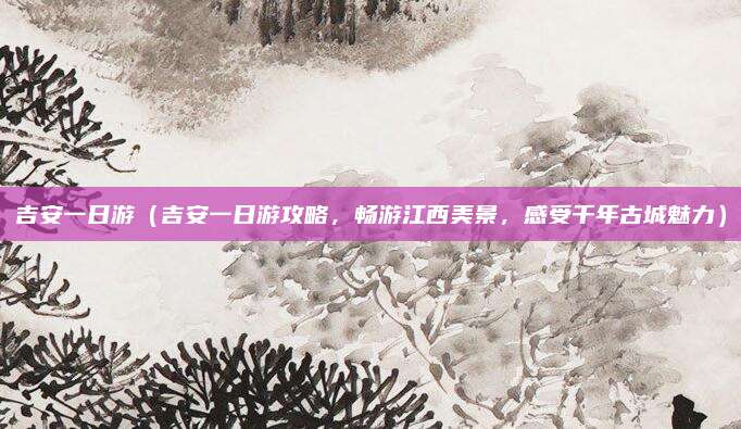 吉安一日游(吉安一日游攻略,畅游江西美景,感受千年古城魅力)