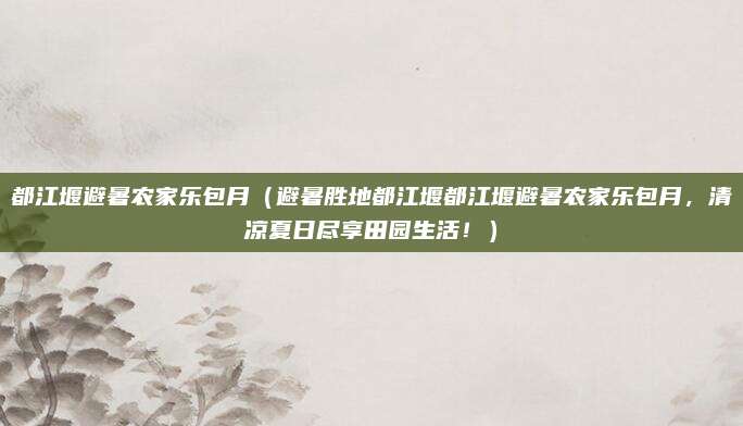 都江堰避暑农家乐包月(避暑胜地都江堰都江堰避暑农家乐包月,清凉夏日尽享田园生活!)