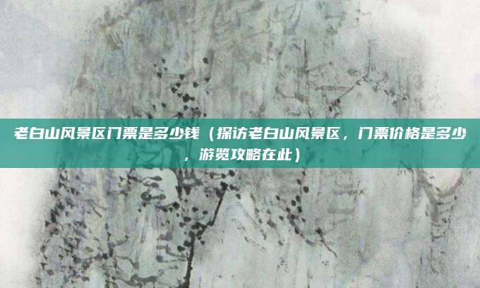老白山风景区门票是多少钱(探访老白山风景区,门票价格是多少,游览攻略在此)