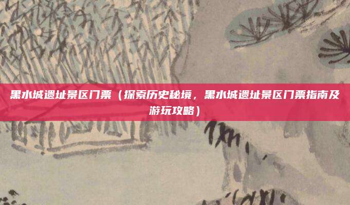 黑水城遗址景区门票(探索历史秘境,黑水城遗址景区门票指南及游玩攻略)