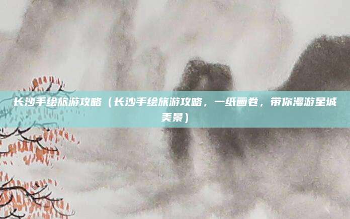 长沙手绘旅游攻略(长沙手绘旅游攻略,一纸画卷,带你漫游星城美景)