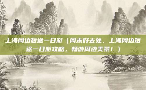 上海周边短途一日游(周末好去处,上海周边短途一日游攻略,畅游周边美景!)