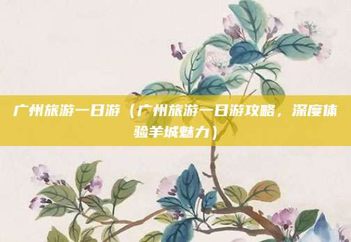 广州旅游一日游（广州旅游一日游攻略，深度体验羊城魅力）