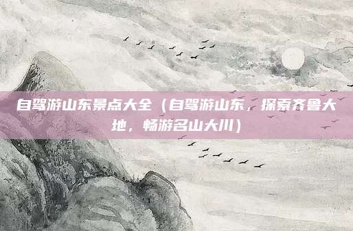 自驾游山东景点大全（自驾游山东，探索齐鲁大地，畅游名山大川）