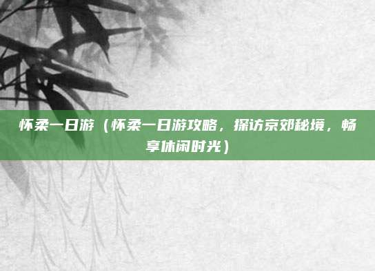 怀柔一日游(怀柔一日游攻略,探访京郊秘境,畅享休闲时光)
