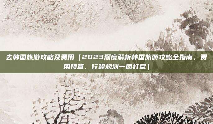 去韩国旅游攻略及费用(2023深度解析韩国旅游攻略全指南,费用预算、行程规划一网打尽)