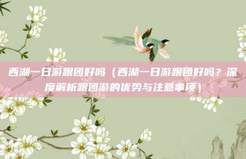 西湖一日游跟团好吗(西湖一日游跟团好吗?深度解析跟团游的优势与注意事项)