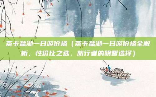 茶卡盐湖一日游价格(茶卡盐湖一日游价格全解析,性价比之选,旅行者的明智选择)