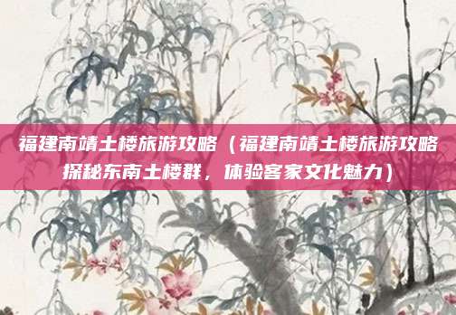 福建南靖土楼旅游攻略（福建南靖土楼旅游攻略探秘东南土楼群，体验客家文化魅力）