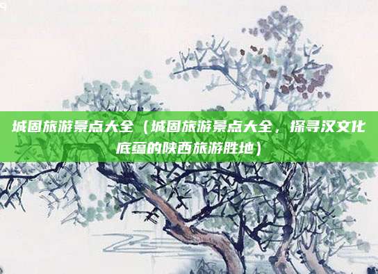 城固旅游景点大全(城固旅游景点大全,探寻汉文化底蕴的陕西旅游胜地)
