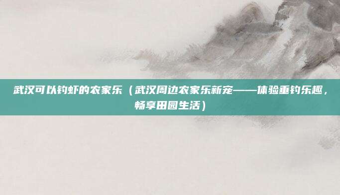 武汉可以钓虾的农家乐(武汉周边农家乐新宠——体验垂钓乐趣,畅享田园生活)