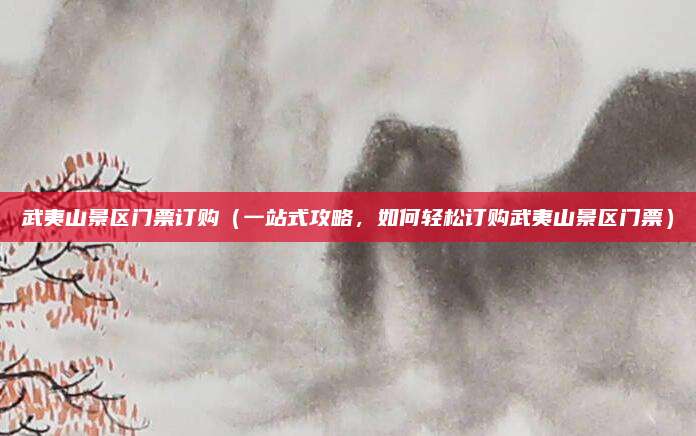 武夷山景区门票订购(一站式攻略,如何轻松订购武夷山景区门票)