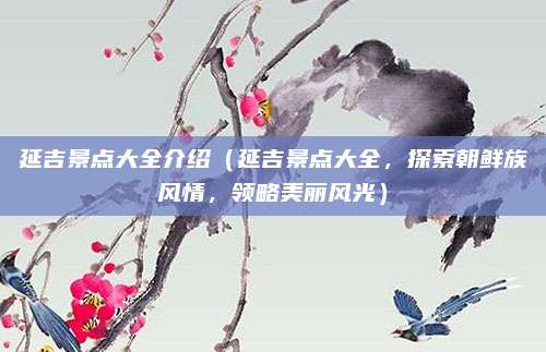 延吉景点大全介绍(延吉景点大全,探索朝鲜族风情,领略美丽风光)