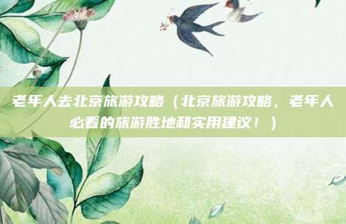 老年人去北京旅游攻略(北京旅游攻略,老年人必看的旅游胜地和实用建议!)