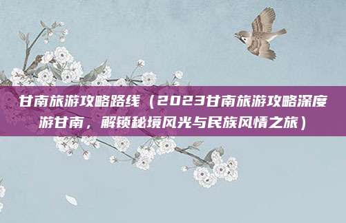 甘南旅游攻略路线（2023甘南旅游攻略深度游甘南，解锁秘境风光与民族风情之旅）