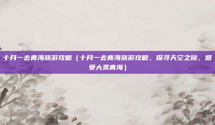 十月一去青海旅游攻略(十月一去青海旅游攻略,探寻天空之镜,感受大美青海)