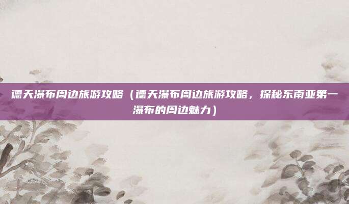 德天瀑布周边旅游攻略(德天瀑布周边旅游攻略,探秘东南亚第一瀑布的周边魅力)