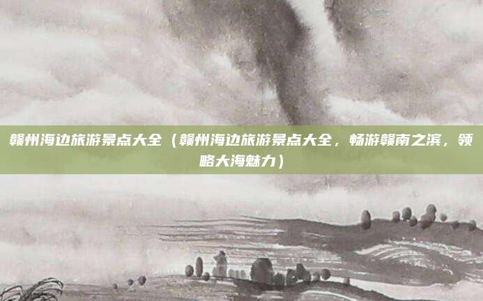 赣州海边旅游景点大全(赣州海边旅游景点大全,畅游赣南之滨,领略大海魅力)