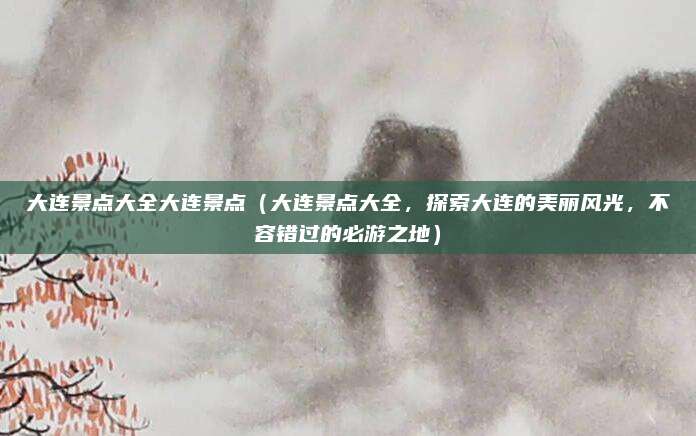 大连景点大全大连景点(大连景点大全,探索大连的美丽风光,不容错过的必游之地)