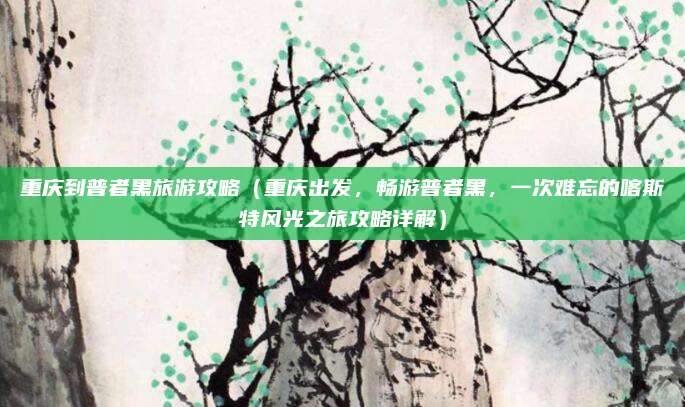 重庆到普者黑旅游攻略(重庆出发,畅游普者黑,一次难忘的喀斯特风光之旅攻略详解)