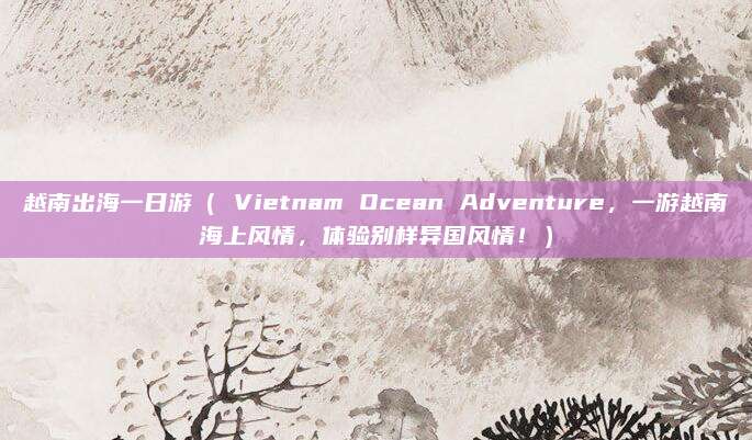 越南出海一日游( Vietnam Ocean Adventure,一游越南海上风情,体验别样异国风情!)